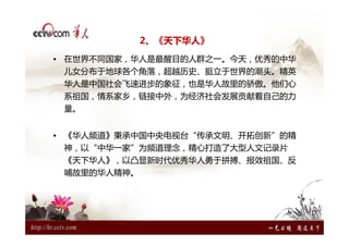 2、《天下华人》
• 在世界不同国家，华人是最醒目的人群之一。今天，优秀的中华
 儿女分布于地球各个角落，超越历史、挺立于世界的潮头。精英
 华人是中国社会飞速进步的象征，也是华人故里的骄傲。他们心
 系祖国，情系家乡，链接中外，为经济社会发展贡献着自己的力
 量。


• 《华人频道》秉承中国中央电视台“传承文明、开拓创新”的精
 神，以“中华一家”为频道理念，精心打造了大型人文记录片
 《天下华人》，以凸显新时代优秀华人勇于拼搏、报效祖国、反
 哺故里的华人精神。
 