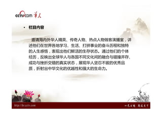 • 栏目内容


  邀请海内外华人精英、传奇人物、热点人物做客演播室，讲
 述他们在世界各地学习、生活、打拼事业的奋斗历程和独特
 的人生感悟，表现出他们鲜活的生存状态。通过他们的个体
 经历，反映出全球华人与各国不同文化间的融合与碰撞并存、
 成功与挫折交错的真实状态，展现华人坚忍不拔的优秀品
 质，折射出中华文化的优越性和强大的生命力。
 