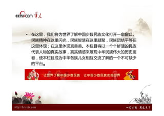 • 在这里，我们将为世界了解中国少数民族文化打开一扇窗口。
 民族精神在这里闪光，民族智慧在这里凝聚，民族团结平等在
 这里体现；在这里体现真善美。本栏目将以一个个鲜活的民族
 代表人物的真实故事，真实情感来展现中华民族伟大的历史画
 卷，使本栏目成为中华各族儿女相互交流了解的一个不可缺少
 的平台。
 