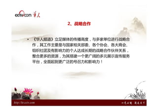 2、战略合作


• 《华人频道》立足媒体的传播高度，与多家单位进行战略合
 作，其工作主要是与国家相关部委、各个协会、各大商会、
 组织社团及有影响力的个人达成长期的战略合作伙伴关系，
 整合更多的资源，为其搭建一个更广阔的多元展示宣传服务
 平台，全面起到更广泛的号召力和影响力！
 