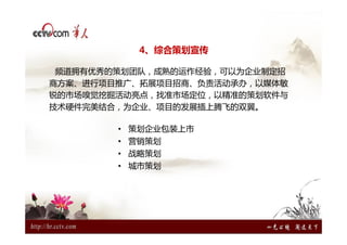 4、综合策划宣传

 频道拥有优秀的策划团队，成熟的运作经验，可以为企业制定招
商方案、进行项目推广、拓展项目招商、负责活动承办，以媒体敏
锐的市场嗅觉挖掘活动亮点，找准市场定位，以精准的策划软件与
技术硬件完美结合，为企业、项目的发展插上腾飞的双翼。

        • 策划企业包装上市
        • 营销策划
        • 战略策划
        • 城市策划
 
