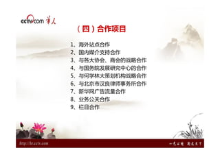 （四）合作项目

1、海外站点合作
2、国内媒介支持合作
3、与各大协会、商会的战略合作
4、与国务院发展研究中心的合作
5、与何学林大策划机构战略合作
6、与北京市汉良律师事务所合作
7、新华网广告流量合作
8、业务公关合作
9、栏目合作
 