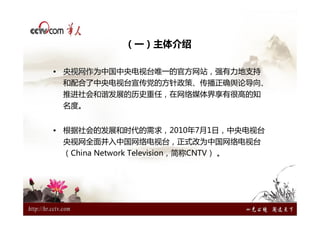 （一）主体介绍

• 央视网作为中国中央电视台唯一的官方网站，强有力地支持
 和配合了中央电视台宣传党的方针政策、传播正确舆论导向、
 推进社会和谐发展的历史重任，在网络媒体界享有很高的知
 名度。


• 根据社会的发展和时代的需求，2010年7月1日，中央电视台
 央视网全面并入中国网络电视台，正式改为中国网络电视台
 （China Network Television，简称CNTV） 。
 