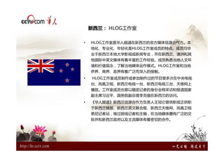 新西兰： HLOG工作室

•   HLOG工作室是华人频道在新西兰的官方媒体信源合作方。本
    地化、专业化、年轻化是HLOG工作室成员的特点。成员均毕
    业于新西兰本地大学影视或新闻专业，并在新西兰、澳洲和其
    他国际中英文媒体有着丰富的工作经验。成员熟悉当地人文环
    境和价值观念，了解当地媒体运作模式。HLOG工作室和当地
    侨界、商界、政界有着广泛而深入的接触。
•   HLOG工作室成员制作或参加制作过的节目曾多次在中央电视
    台、凤凰卫视、新西兰电视一台、新西兰电视三台、天维网上
    播放。工作室成员也曾以随团记者的身份全程采访和报道国家
    副主席习近平、国务院副总理李克强在新西兰的访问。
•   《华人频道》新西兰信源合作方负责人王冠仑曾供职或正供职
    于新西兰镜报、新西兰英文联合报、新西兰天维网、凤凰卫视
    悉尼记者站，做过前线记者和主编，在当地媒体圈有广泛的交
    际并和新西兰政府以及主流媒体有着密切的合作。
 