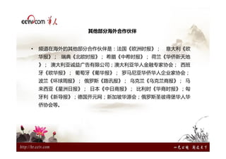 其他部分海外合作伙伴


•   频道在海外的其他部分合作伙伴是：法国《欧洲时报》；   意大利《欧
    华报》； 瑞典《北欧时报》； 希腊《中希时报》； 荷兰《华侨新天地
    》； 澳大利亚诚益广告有限公司；澳大利亚华人金融专家协会； 西班
    牙《欧华报》； 葡萄牙《葡华报》； 罗马尼亚华侨华人企业家协会；
    波兰《环球周报》； 俄罗斯《路讯报》； 乌克兰《乌克兰商报》； 马
    来西亚《星洲日报》； 日本《中日商报》； 比利时《华商时报》；匈
    牙利《新导报》；德国开元网；新加坡华源会；俄罗斯圣彼得堡华人华
    侨协会等。
 