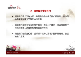 2、国内媒介支持合作

• 频道专门设立了媒介部，除具备自身的媒介推广服务外，还与国
 内多家媒体建立了互动合作关系。


• 频道媒介部拥有专业的推广素质、市场分析能力，可以根据客户
 特点与需求，选择更加精准的宣传方向。


• 频道媒介部的定位是，发挥媒体优势，为客户提供最精准、合适
 的推广方案。
 