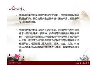 • 中国网络电视台是国家的重点外宣项目，是中国国家网络电
 视播出机构，其目的是向全世界传递中国的声音，塑造中华
 文化的民族品牌。


• 中国网络电视台是以视听互动为核心、融网络特色与电视特
 色于一体的全球化、多语种、多终端的网络视频公共服务平
 台。中国网络电视台将充分发挥电视平台和网络平台的双平
 台优势，建设成为我国具有公信力和权威性的网络视频互动
 传播平台，对国际国内重大政治、经济、社会、文化、体育
 等活动和事件以网络视听的形式进行快速、真实的报道和传
 播。
 