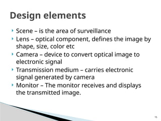 15
 Scene – is the area of surveillance
 Lens – optical component, defines the image by
shape, size, color etc
 Camera – device to convert optical image to
electronic signal
 Transmission medium – carries electronic
signal generated by camera
 Monitor – The monitor receives and displays
the transmitted image.
Design elements
 