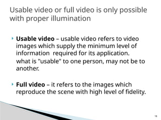 18
 Usable video – usable video refers to video
images which supply the minimum level of
information required for its application.
what is "usable" to one person, may not be to
another.
 Full video – it refers to the images which
reproduce the scene with high level of fidelity.
Usable video or full video is only possible
with proper illumination
 