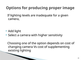20
If lighting levels are inadequate for a given
camera,
 Add light
 Select a camera with higher sensitivity
Choosing one of the option depends on cost of
changing camera Vs cost of supplementing
existing lighting
Options for producing proper image
 