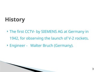  The first CCTV- by SIEMENS AG at Germany in
1942, for observing the launch of V-2 rockets.
 Engineer - Walter Bruch (Germany).
History
3
 