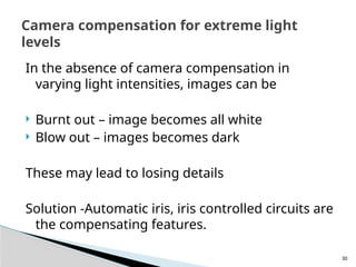 30
In the absence of camera compensation in
varying light intensities, images can be
 Burnt out – image becomes all white
 Blow out – images becomes dark
These may lead to losing details
Solution -Automatic iris, iris controlled circuits are
the compensating features.
Camera compensation for extreme light
levels
 