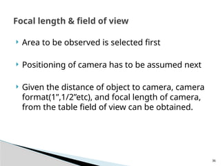 36
 Area to be observed is selected first
 Positioning of camera has to be assumed next
 Given the distance of object to camera, camera
format(1”,1/2”etc), and focal length of camera,
from the table field of view can be obtained.
Focal length & field of view
 