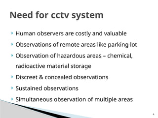 4
 Human observers are costly and valuable
 Observations of remote areas like parking lot
 Observation of hazardous areas – chemical,
radioactive material storage
 Discreet & concealed observations
 Sustained observations
 Simultaneous observation of multiple areas
Need for cctv system
 