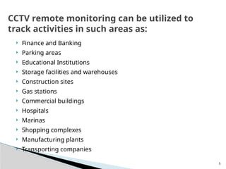 5
 Finance and Banking
 Parking areas
 Educational Institutions
 Storage facilities and warehouses
 Construction sites
 Gas stations
 Commercial buildings
 Hospitals
 Marinas
 Shopping complexes
 Manufacturing plants
 Transporting companies
CCTV remote monitoring can be utilized to
track activities in such areas as:
 