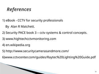 51
1) eBook - CCTV for security professionals
By Alan R Matchett.
2) Security PACE book 3 – cctv systems & control concepts.
3) www.hightechcctvmonitoring.com
4) en.wikipedia.org
5) http://www.securitycamerasandmore.com/
6)www.cctvcenter.com/guides/Raytec%20Lighting%20Guide.pdf
References
 