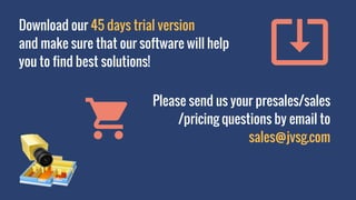 Download our 45 days trial version
and make sure that our software will help
you to find best solutions!
Please send us your presales/sales
/pricing questions by email to
sales@jvsg.com
 