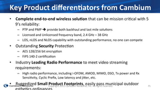 Key	
  Product	
  diﬀerenKators	
  from	
  Cambium	
  
•  Complete	
  end-­‐to-­‐end	
  wireless	
  soluKon	
  that	
  can	
  be	
  mission	
  criYcal	
  with	
  5	
  
9’s	
  reliability:	
  
–  PTP	
  and	
  PMP	
  è	
  provide	
  both	
  backhaul	
  and	
  last	
  mile	
  soluYons	
  	
  
–  Licensed	
  and	
  Unlicensed	
  frequency	
  band,	
  2.4	
  GHz	
  –	
  38	
  GHz	
  
–  LOS,	
  nLOS	
  and	
  NLOS	
  capability	
  with	
  outstanding	
  performance,	
  no	
  one	
  can	
  compete	
  
•  Outstanding	
  Security	
  ProtecYon	
  
–  AES	
  128/256	
  bit	
  encrypYon	
  
–  FIPS	
  140-­‐2	
  cerYﬁcaYon	
  
•  Industry	
  Leading	
  Radio	
  Performance	
  to	
  meet	
  video	
  streaming	
  
requirements:	
  
–  High	
  radio	
  performance,	
  including	
  i-­‐OFDM,	
  AMOD,	
  MIMO,	
  DSO,	
  Tx	
  power	
  and	
  Rx	
  
SensiYvity,	
  Cyclic	
  Preﬁx,	
  Low	
  latency	
  and	
  jimer,	
  etc.	
  
•  Ruggedized	
  Small	
  Product	
  Footprints,	
  easily	
  pass	
  municipal	
  outdoor	
  Copyright	
  2015	
  Cambium	
  Networks,	
  Inc.	
  All	
  rights	
  reserved.	
   75	
  
 