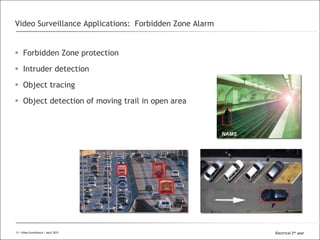 All Rights Reserved © Alcatel-Lucent 2008
 Forbidden Zone protection
 Intruder detection
 Object tracing
 Object detection of moving trail in open area
Video Surveillance Applications: Forbidden Zone Alarm
13 | Video Surveillance | Sept. 200813 | Video Surveillance | April 2015 Electrical 2nd year
 