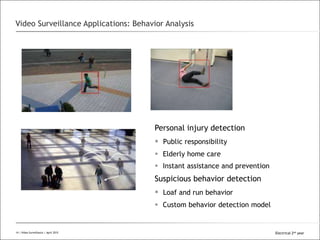 All Rights Reserved © Alcatel-Lucent 2008
Personal injury detection
 Public responsibility
 Elderly home care
 Instant assistance and prevention
Suspicious behavior detection
 Loaf and run behavior
 Custom behavior detection model
Video Surveillance Applications: Behavior Analysis
14 | Video Surveillance | Sept. 200814 | Video Surveillance | April 2015 Electrical 2nd year
 