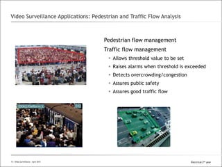 All Rights Reserved © Alcatel-Lucent 2008
Pedestrian flow management
Traffic flow management
 Allows threshold value to be set
 Raises alarms when threshold is exceeded
 Detects overcrowding/congestion
 Assures public safety
 Assures good traffic flow
Video Surveillance Applications: Pedestrian and Traffic Flow Analysis
15 | Video Surveillance | Sept. 200815 | Video Surveillance | April 2015 Electrical 2nd year
 