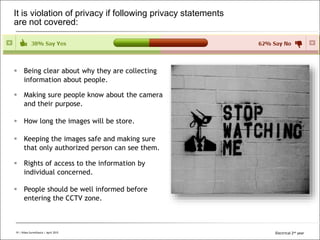 All Rights Reserved © Alcatel-Lucent 200819 | Video Surveillance | Sept. 2008
It is violation of privacy if following privacy statements
are not covered:
 Being clear about why they are collecting
information about people.
 Making sure people know about the camera
and their purpose.
 How long the images will be store.
 Keeping the images safe and making sure
that only authorized person can see them.
 Rights of access to the information by
individual concerned.
 People should be well informed before
entering the CCTV zone.
19 | Video Surveillance | April 2015 Electrical 2nd year
 