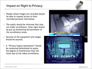 All Rights Reserved © Alcatel-Lucent 200820 | Video Surveillance | Sept. 2008
Impact on Right to Privacy:
 People whose images are recorded should
be able to request access to their
recorded personal information.
 The public should be informed that they
are under surveillance. Clear signs should
be put up mentioning the perimeter of
the surveillance areas.
 Security of the equipment and images
should be assured.
 A “Privacy Impact Assessment” should
be conducted beforehand to assess
the degree of interference that will
result due to the video surveillance.
20 | Video Surveillance | April 2015 Electrical 2nd year
 