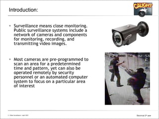 All Rights Reserved © Alcatel-Lucent 20083 | Video Surveillance | Sept. 2008
Introduction:
 Surveillance means close monitoring.
Public surveillance systems include a
network of cameras and components
for monitoring, recording, and
transmitting video images.
 Most cameras are pre-programmed to
scan an area for a predetermined
time and pattern, yet can also be
operated remotely by security
personnel or an automated computer
system to focus on a particular area
of interest
3 | Video Surveillance | April 2015 Electrical 2nd year
 