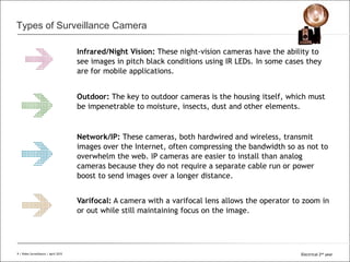 All Rights Reserved © Alcatel-Lucent 2008
Types of Surveillance Camera
9 | Video Surveillance | Sept. 2008
Infrared/Night Vision: These night-vision cameras have the ability to
see images in pitch black conditions using IR LEDs. In some cases they
are for mobile applications.
Outdoor: The key to outdoor cameras is the housing itself, which must
be impenetrable to moisture, insects, dust and other elements.
Network/IP: These cameras, both hardwired and wireless, transmit
images over the Internet, often compressing the bandwidth so as not to
overwhelm the web. IP cameras are easier to install than analog
cameras because they do not require a separate cable run or power
boost to send images over a longer distance.
Varifocal: A camera with a varifocal lens allows the operator to zoom in
or out while still maintaining focus on the image.
9 | Video Surveillance | April 2015 Electrical 2nd year
 
