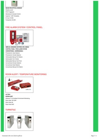MA300 IP65 OPTICAL SENSOR 
Weather proof 
RFID Fingerprint 
Attendance & Access Control 
Capacity 1,000 Templates 
ID Card 10,000 
Transaction 30,000 
FIRE ALARM SYSTEM / CONTROL PANEL 
SIMPLEX, EDWARDS, NOTIFIER, GFE, ORENA 
CONTROL PANEL / FIRE ALARM SYSTEM 
CONVENTIONAL / ADDRESSABLE 
Photoelectric Heat Detector 
Photoelectric Smoke Detector 
Addressable Manual Pull Station 
Addressable Horn Strobe 
Addressable Manual Call Point 
Conventional Smoke Detector 
Conventional Heat Detector 
Conventional Manual Pull Station 
ROOM ALERT / TEMPERATURE MONITORING 
AV TECH 
ROOM ALERT 
Advance IT & Facilities Environment Monitoring 
Room Alert RA-32W 
Room Alert 4E 
Room Alert 4ER 
TURNSTILE 
FLAP TURNSTILE TS-533 
Stainless Steel Case 
Control Status can be set 
Uni-Directional / Bi-Directional 
Compatible w/ Readers & Writers 
Generated with www.html-to-pdf.net Page 3 / 6 
 