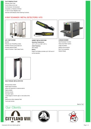 FLAP TURNSTILE TS-533 
Stainless Steel Case 
Control Status can be set 
Uni-Directional / Bi-Directional 
Compatible w/ Readers & Writers 
IC Card, ID Card, Magnetic Card 
Automatic Self Detection Alarm Warning Functions 
X-RAY SCANNER / METAL DETECTORS / ATS 
ANTI- THEFT SYSTEM 
Benefits 
Reduces your Shoplifting Losses 
Identifies Thieves as they Walk Out 
Provides Deterrent Effect 
Case to Counters / Open Sales Floors 
GARRETT METAL DETECTORS 
Operating Temperatures 
­35 
º F (­37 
º C) to 158º F (70º C) 
Audio Frequency 
2kHz Warble 
Battery 
Single 9 volt battery provides up to 100 hours of 
normal operation. 
LUGGAGE SCANNER 
High Penetration Function 
Heavy Duty Roller Castors 
Image Annotation 
Material Discrimination 
Multi Tier Accessibility 
Network Ready 
WALK THROUGH METAL DETECTOR 
Microprocessor-based 
Digital Signal Processor 
reduce the likelihood of nuisance alarms 
Highly portable 
Remote console 
Dual alarm lights 
Locate targets on the left, right or in the center of the 
body 
Head-to-toe uniform detection field 
Touch pad controls 
Condominium / Tower Retail Stores Food / Restaurants 
Back to Top ^ 
Our Clients 
Generated with www.html-to-pdf.net Page 4 / 6 
 