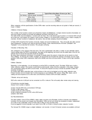 Application Typical Recording Rates (Frames per Sec)
Car Parking, external people movement 0.5-2fps
Office, shop 2fps
Money counting 3.5-7.5fps
Traffic monitoring 5-25fps
When comparing w ith the specifications of other DVRs make sure the recording rates are not quoted in fields per second. (1
frame = 2 fields)
4 Method of Channel Display.
This is similar to the functions carried out by Sw itchers, Quads and Multiplexers. A single channel recorder w ill probably not
have any of these functions so w ill need the additional purchase of this type of unit.
The better DVRs have full multiplexer functions built into them. This is the desired type of product. A 4 channel DVR w ill split
the screen into 4 and display one camera in each w indow . Similarly a 16 channel DVR w illgive a 4 by 4 matrix to display all
channels. All other functions of multiplexers like alarms, time and date stamping should be available.
A Triplex DVR w ill perform the functions of encode, display and record simultaneously. They w ill usually also allow several
other simultaneous functions such netw orkview ing and backup. Some manufacturesuse the terms "pentaplex" and
"heptaplex" to try to describe the functions. This just gets confusing.
5 Duration of Recording Time.
This w illdepend on the capacity of the hard drive. The more sophisticated units allow a number of user-definable options.
Typical settings allow the DVR to automatically start again at the beginning and record over the oldest data or the unit can
indicate that it is full and the hard disk should be changed.
By using video compression techniques it is possible to greatly extend the amount of data that can be stored on a hard
drive. Similarly, by reducing the number of images per second that are recorded the capacity is increased. As very rough
guideline DVRs using H.264 compression fitted w ith a 500GB hard drive w ill record about 10 days w orth of high resolution
images.
6 Motion Detection.
Depending on the application, it is not necessary to set the DVR to continually record. The better DVRs have a built-in
motion detection system. This function is performed by electronically noting w hen the composition of the image changes
and consequently setting the DVR to record mode. To ensure the required accuracy it should be possible to select the
sensitivity of detection.
An overlay mask allow s areas like trees, w hich w ill move in the w ind, to be blanked out of the motion detection area.
If these functions are not included then it w ill be necessary to use traditional PIR sensors. Fitting PIRs means a lot of
cabling and extra expense so it is often more cost effective to choose a DVR w ith motion detection.
7 Remote set-up and view ing.
DVR w ith a netw ork or LAN port can be connected to a PC or netw ork. This w ill usually allow remote setup and view ing.
8 Transferring recorded images.
Choose from a number of options.
a) Copy from the DVR onto a conventional VCR tape.
b) Copy to USB memory stick
c) Send across the LAN or Internet
d) Use a netw ork connection to a PC w ith a DVD burner
e) Built-in DVD Writer
Our Recommendations
The latest addition of the AVTech KPD675 makes digital recorders very affordable. It offers 4 channels and multiplexer
functions. It is now priced to be cheaper than time-lapsed VCRs and as such should be considered a modern replacement
for a VCR. It has a selectable choice of frame rates to allow for long recording times.
It can be triggered to record manually by an alarm from a PIR or on timer or using its motion detection function.
The Concept Pro VXH264 range is a digital multiplexer and recorder. 4, 8 and 16 channel versions are available w ith hard
 