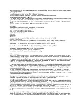 disks up to 8000 GB. The high frame rates and a choice of 4 levels of quality recording (Best, High, Normal, Basic) makes it
a very versatile machine.
The Jog/Shuttle control makes review ing of images very easy.
This product is ideal for home, school, shop or business surveillance.
This product is most suited to applications that require extensive review ing of recorded images.
PC-based Systems, Digital CCTV Systems
If you already have a PC then w ith the addition of a video-capture card and surveillance softw are you have a pow erfuldigital
system. The latest PC DVR products like the Sw ann USB Guardian are simple to install.
The purchase of a video capture card and softw are has been a very cost effective method of providing a high specification
system.
How ever, the falling costs of standalone DVRs is challenging the cost savings.
Advantages
- softw are allow s many configurations for monitoring e.g. quad display
- records in real time, simultaneously from all cameras
- time and date stamping w ith motion detect
- alert w izard, send email w ith photo or video clip,
- mobile phone alert w ith voice,
- SMS alert
- audio alert
- MMS alert
- remote monitoring from another PC through Clinet Softw are, Internet Explorer or Pocket PC
- connect to Alarm panel
- low - cost all-in-one solution does aw ay w ith the need for separate motion detect, splitters, quads or multiplexers.
Disadvantage – PC hard drive must have enough free space to record the camera pictures.
It is easy to see the benefits of the PC-based system providing you satisfy the follow ing criteria:
Competent in installing additional hardw are and softw are programmes
Have good housekeeping to ensure adequate free disk space
Do not intend to use the PC for any other video capture or editing
Motion Detectors
Even w ith the long-recording facilities of DVRs and digital systems it is seldom desirable to continuously record. The most
common method is to fit a PIR (Passive Infra Red) detector in the area to be monitored. Most people w ill be familiar w ith this
concept as applied to security lighting.
The output of the PIR can be fed to a Video Remote Control module, hence the video recorder w ill only turn on w hen motion
is detected. As a basic system it w orks w ell and w ireless models are available that remove the need for additional cabling.
As they are low -voltage devices battery life can be up to three years.
A VMD (video motion detector) is the modern alternative to the PIR. It w orks by analysing the video signal from the camera.
When it detects changes in the signal it recognises this as movement w ithin the camera’s picture the output being used to
sw itch on the recording device. The sensitivity can be adjusted w hich w ill overcome the problem of bright lights being turned
on causing the VMD to activate.
The more sophisticated units feature an on-screen marker or rectangle. Only movement in the rectangle w ill trigger the
output. By resizing and repositioning the rectangles it is possible to allow for pet activity w ithin the observation area. In the
example the blue car turning into the drive w ill activate the recorder but the grey car passing on the road w ill not. It is difficult
to achieve this degree of accuracy w ith PIRs.
Most digital and PC-based systems have VMD built in to them. This can make multi-camera digital systems very cost
effective as it alleviates the need to buy motion detectors for each camera or observation area
Getting the picture signal from the camera to the monitor, recorder or TV.
The most common method used on professional installations is RG59 Coaxial cable. The centre core is the signal conductor
w hile the outer shield protects the signal from electro-magnetic interference. It is a low -loss cable w hich w illallow cable runs
of up to 250 metres. Longer cable runs can be achieved w ith the use of a video amplifier.
BNC connectors are the preferred type of connector in professional CCTV installations and are recommended by IPTEC for
all DIY CCTV applications. The connectors tw ist and lock together giving secure connection.
Professional sw itchers, multiplexers, monitors etc. w ill all use BNC connectors. If you are connecting to a domestic TV or
VCR you w illneed to convert to phono or SCART connectors. Simple adapters are available and are supplied w ith many of
our kits.
Increasingly popular for CCTV installations is the use of tw isted pair cable, typically CAT5 or CAT6.
Tw isted pair cable uses the balanced signal principle. Hence a screened conductor is not required. As cameras and DVRs
w ill use an unbalanced signal it is necessary to convert betw een balanced and unbalanced. A simple device called a Balun
 