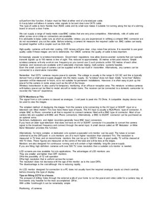 w ill perform this function. A balun must be fitted at either end of a tw isted pair cable.
A 4 w ay balun w ill allow s 4 camera video signals to be sent dow n one CAT5 cable
This type of cable is more flexible than RG59 cable and its small size makes it suitable for running along the top of a skirting
board or around a door frame.
We can supply a range of ready-made coax/BNC cables that are very price competitive. Alternatively, rolls of cable and
either screw -on or crimp-on connectors are available.
It is advisable to keep cable runs as short as possible. Unless you are experienced in refitting a crimped BNC connector w e
do not recommend you cut the cable. Before ordering a camera kit measure the required cable run. BNC cables can easily
be joined together w ith a coupler such as CCA-005.
High-quality cameras w ith anti-mist coating, CCD lenses w ill give clear, crisp, noise-free pictures. It is essential to use good
quality cable if these images are not to deteriorate. For CMOS cameras the quality of cable is less important.
Increasingly popular is w ireless transmission. Government regulations now allow licence-exempt systems that can typically
transmit signals up to 100 metres in line of sight. This reduces to approximately 30 metres w hen used indoors. Simple
w ireless cameras w ill only w orkon one frequency so you cannot use 2 such products w ithin 100 metres of each other.
Cameras and receivers are available w ith 4 selectable channels making multi-camera systems feasible.
Even the small covert type of camera can be supplied w ith its ow n built-in transmitter. Alternatively, any camera can be
connected to a stand-alone transmitter.
Remember that CCTV cameras require pow er to operate. The voltage is usually in the range 9-12V DC and this is typically
derived from a small pow er supply plugged into the mains supply. So "w ireless" does not mean totally "w ire-free". Battery
operation w ill be measured in hours, so is not suitable for permanent installations. How ever, it is often easy to pick up the
pow er for the camera in some areas such as the loft of the house.
Wireless transmission is also useful for temporary monitoring of an office or reception area. The miniature w ireless cameras
w ith battery pow er can be fitted to model aircraft or model trains. The receiver can be connected to a domestic camcorder to
recorder the "ride-on" experience.
CCTV Monitors or TVs
The signal from a cctv camera is classed as analogue, 1 volt peak to peak into 75 Ohms. A compatible display device must
be used to view the images.
The simplest method of displaying the images from the camera is by connecting to the AV input or SCART input on a
television set. Most modern TVs now have these type of inputs. The AV input is usually a RCA/Phono type of connector. A
simple BNC to Phono converter is all that is required to connect cameras fitted w ith a BNC type of connector. Most of our
camera kits are supplied w ith BNC and Phono connectors. Alternatively, a BNC to SCART connector can be purchased as
an optional extra.
Sw itchers, multiplexers and digital recorders generally have BNC input connectors.
If you have an older type television that does not have an AV or SCART connector it is possible to convert the camera
signal to the broadcast frequency and connect through the aerial input. A small device called an RF Modulator or Wide
Band Modulator provides this function.
Alternatively, for more complex or dedicated cctv system a specialist cctv monitor can be used. The tubes or screen
(referred to as the CRT)used in cctv monitors are of a much higher resolution than standard TVs. The resolution is
measured in TV lines and on monochrome monitors this can be up to 1000TV lines. A good quality TV w ill be classed at
450 TV lines. These figures are measured at the centre of the tube and w ill be less at the edges.
Monitors are also designed for continuous running and w ill contain a high-reliability long-life pow er supply.
If you are fitting high definition cameras w ith over 500 TV Lines resolution then a suitable cctv monitor is needed.
LCD screens are now available for cctv applications. The advantages of LCD monitors are:
They are smaller and lighter than CRT monitors
Offer the possibility of 12 volt operation
Offer high resolution that is uniform across the screen
The resolution does not decrease w ith the age of the monitor as is the case CRTs.
The disadvantage is the cost although this is reducing rapidly.
An LCD monitor designed for connection to a PC does not usually have the required analogue inputs so check carefully
before choosing this type of display.
Tips on fitting CCTV to a house.
The prospect of drilling holes through the external w alls of your home to run the pow er and video cable for a camera may at
first seems only feasible for the most accomplished DIYer.
With a little forethought it can be remarkably simple.
Positioning of cameras
 