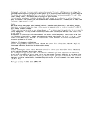 Most people w ant to make the camera position as discreet as possible. The modern bullet-type camera is no bigger than
your small finger in length and can easily be located under or on the fascia/soffit boards w here the roof line meets the w all.
This location also provides good shelter from w ind and rain and can be shaded from excessive sunlight. The height of the
camera position w ill give a good area of view and minimise the risk of vandalism.
How ever, another advantage of this location is cabling. It is usually easy to run the cables into the loft from this position.
Many houses have a small ventilation gap betw een the roof tiles and the external w all, or a small hole may be drilled in the
fascia board to gain access to the loft.
Cabling
It is usually easy to pick up mains pow er in the loft or at least if additional cabling is required it is now internal. Wireless
transmission can be used for the video signal w ith the receiver being placed next to the monitor or recorder (TV, VCR, PC
etc.). That’s it, installation complete.
A hard-w ired system can almost be as easy to install. Locate the TV aerial dow n-lead that may be in the loft or run dow n the
outside of the house. It is usually possible to run the CCTV camera video cable alongside the aerial cable, w hich w ill lead
directly to the TV.
A neat method of connection is to use an RF modulator. This little box changes the camera’s video output to an RF output.
This means you can pipe the CCTV images dow n the existing TV aerial dow n-lead and view on the TV/VCR as if it w ere
another channel. If the house is fitted w ith a TV aerial distribution system, this method of connection allow s the camera
pictures to be view ed on all TV sets.
Addition of DVR, Muliplexer and Sw itchers.
Consider placing sw itchers, mutiplexers or DVRs in the loft. This contains all the camera cabling in the loft w ith just one
output cable to a monitor. It also hides aw ay the recording device.
Other ideas
Consider positioning the cameras indoors. Point each camera at the exterior doors. Use a motion detector or PC-based
system to activate the camera w hen a door is opened.
The advantage of this type of system is that you do not need a traditional burglar alarm and sensors. The output of the
system can be connected to an alarm or, better still, the more sophisticated methods of dialing/SMS to your mobile phone.
This method avoids activation of the motion detector by sudden changes in light levels. Set the activation area just above
the level of the cat flap to allow freedom of passage for your pets. Credits for this Article goes to : http:// w ww . 2seetv .co
.uk (Thank You)
Thank you for seeing the CCTV Guide at IPTEC UK.
 
