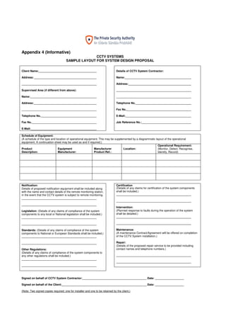 16
Appendix 4 (Informative)
CCTV SYSTEMS
SAMPLE LAYOUT FOR SYSTEM DESIGN PROPOSAL
Client Name:
Address:
Supervised Area (if different from above):
Name:
Address:
Telephone No.
Fax No.
E-Mail:
Details of CCTV System Contractor:
Name:
Address:
Telephone No.
Fax No.
E-Mail:
Job Reference No.:
Schedule of Equipment:
(A schedule of the type and location of operational equipment. This may be supplemented by a diagrammatic layout of the operational
equipment. A continuation sheet may be used as and if required.)
Product
Description:
Equipment
Manufacturer:
Manufacturer
Product Ref.:
Location:
Operational Requirement:
(Monitor, Detect, Recognise,
Identify, Record)
Notification:
Details of proposed notification equipment shall be included along
with the name and contact details of the remote monitoring station,
in the event that the CCTV system is subject to remote monitoring.
Legislation: (Details of any claims of compliance of the system
components to any local or National legislation shall be included.)
Standards: (Details of any claims of compliance of the system
components to National or European Standards shall be included.)
Other Regulations:
(Details of any claims of compliance of the system components to
any other regulations shall be included.)
Certification
(Details of any claims for certification of the system components
shall be included.)
Intervention:
(Planned response to faults during the operation of the system
shall be detailed.)
Maintenance:
(A maintenance Contract/Agreement will be offered on completion
of the CCTV System installation.)
Repair:
(Details of the proposed repair service to be provided including
contact names and telephone numbers.)
Signed on behalf of CCTV System Contractor: Date:
Signed on behalf of the Client: Date:
(Note: Two signed copies required; one for installer and one to be retained by the client.)
 