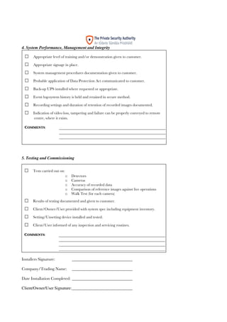 18
4. System Performance, Management and Integrity
5. Testing and Commissioning
6. Maintenance
Installers Signature: _____________________________
Company/Trading Name: _____________________________
Date Installation Completed: _____________________________
Client/Owner/User Signature:_____________________________
□ Appropriate level of training and/or demonstration given to customer.
□ Appropriate signage in place.
□ System management procedures documentation given to customer.
□ Probable application of Data Protection Act communicated to customer.
□ Back-up UPS installed where requested or appropriate.
□ Event log-system history is held and retained in secure method.
□ Recording settings and duration of retention of recorded images documented.
□ Indication of video loss, tampering and failure can be properly conveyed to remote
centre, where it exists.
COMMENTS:
□ Tests carried out on:
o Detectors
o Cameras
o Accuracy of recorded data
o Comparison of reference images against live operations
o Walk Test (for each camera)
□ Results of testing documented and given to customer.
□ Client/Owner/User provided with system spec including equipment inventory.
□ Setting/Unsetting device installed and tested.
□ Client/User informed of any inspection and servicing routines.
COMMENTS:
 