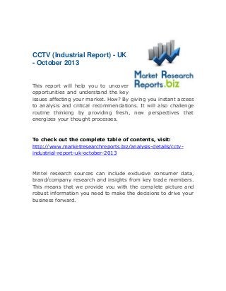CCTV (Industrial Report) - UK
- October 2013
This report will help you to uncover
opportunities and understand the key
issues affecting your market. How? By giving you instant access
to analysis and critical recommendations. It will also challenge
routine thinking by providing fresh, new perspectives that
energizes your thought processes.

To check out the complete table of contents, visit:
http://www.marketresearchreports.biz/analysis-details/cctvindustrial-report-uk-october-2013

Mintel research sources can include exclusive consumer data,
brand/company research and insights from key trade members.
This means that we provide you with the complete picture and
robust information you need to make the decisions to drive your
business forward.

 