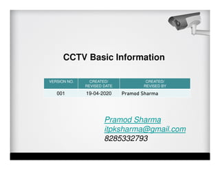 VERSION NO. CREATED/
REVISED DATE
CREATED/
REVISED BY
001 19-04-2020 Pramod Sharma
Pramod Sharma
itpksharma@gmail.com
8285332793
CCTV Basic Information
 