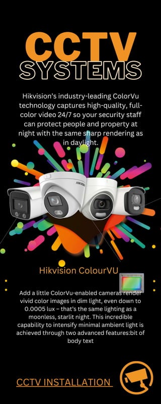 SYSTEMS
CCTV
Hikvision’s industry-leading ColorVu
technology captures high-quality, full-
color video 24/7 so your security staff
can protect people and property at
night with the same sharp rendering as
in daylight.
Add a little ColorVu-enabled cameras render
vivid color images in dim light, even down to
0.0005 lux – that’s the same lighting as a
moonless, starlit night. This incredible
capability to intensify minimal ambient light is
achieved through two advanced features:bit of
body text
Hikvision ColourVU
CCTV INSTALLATION
 