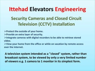 Ittehad Elevators Engineering
Security Cameras and Closed Circuit
Television (CCTV) Installation
Protect the outside of your home.
Provide an extra layer of security.
Integrate cameras with digital recorders to be able to retrieve stored
video.
View your home from the office or while on vacation by remote access
over the internet.

A television system intended as a "closed" system, rather than
broadcast system, to be viewed by only a very limited number
of viewers e.g. 1 camera to 1 monitor in its simplest form.

 