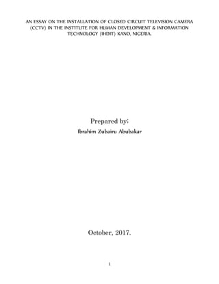 1
AN ESSAY ON THE INSTALLATION OF CLOSED CIRCUIT TELEVISION CAMERA
(CCTV) IN THE INSTITUTE FOR HUMAN DEVELOPMENT & INFORMATION
TECHNOLOGY (IHDIT) KANO, NIGERIA.
Prepared by;
Ibrahim Zubairu Abubakar
October, 2017.
 