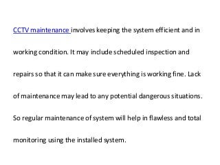 CCTV maintenance involves keeping the system efficient and in
working condition. It may include scheduled inspection and
repairs so that it can make sure everything is working fine. Lack
of maintenance may lead to any potential dangerous situations.
So regular maintenance of system will help in flawless and total
monitoring using the installed system.
 