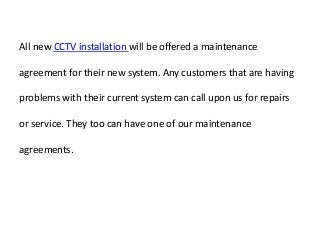 All new CCTV installation will be offered a maintenance
agreement for their new system. Any customers that are having
problems with their current system can call upon us for repairs
or service. They too can have one of our maintenance
agreements.
 