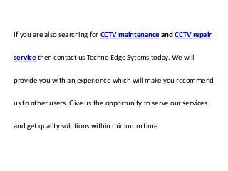 If you are also searching for CCTV maintenance and CCTV repair
service then contact us Techno Edge Sytems today. We will
provide you with an experience which will make you recommend
us to other users. Give us the opportunity to serve our services
and get quality solutions within minimum time.
 