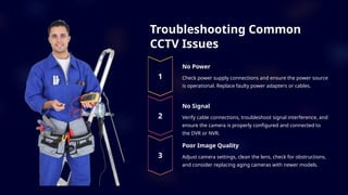 Troubleshooting Common
CCTV Issues
No Power
Check power supply connections and ensure the power source
is operational. Replace faulty power adapters or cables.
No Signal
Verify cable connections, troubleshoot signal interference, and
ensure the camera is properly configured and connected to
the DVR or NVR.
Poor Image Quality
Adjust camera settings, clean the lens, check for obstructions,
and consider replacing aging cameras with newer models.
 