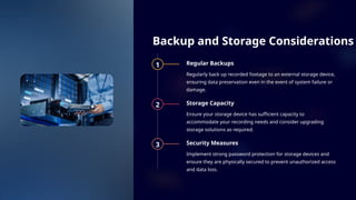 Backup and Storage Considerations
1 Regular Backups
Regularly back up recorded footage to an external storage device,
ensuring data preservation even in the event of system failure or
damage.
2 Storage Capacity
Ensure your storage device has sufficient capacity to
accommodate your recording needs and consider upgrading
storage solutions as required.
3 Security Measures
Implement strong password protection for storage devices and
ensure they are physically secured to prevent unauthorized access
and data loss.
 