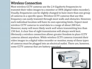 Wireless Connection
Most wireless CCTV cameras use the 2.4 Gigahertz frequencies to
transmit their video images to a monitor or DVR (digital video recorder).
Usually, frequencies can be slightly changed to have more than one group
of cameras in a specific space. Wireless CCTV cameras that use this
frequency can easily transmit through most walls and obstacles. However,
each individual location will have its own operating limits. Expect most
wireless CCTV cameras to send data to a range of about 200 feet.
However, many will more likely work well when transmitting less than
150 feet. A clear line of sight transmission will always work best.
Obviously a wireless connection allows greater freedom to place CCTV
cameras almost anywhere. While wireless CCTV cameras transmit their
video images to a digital video recorder or monitor, many of these types
of cameras must be plugged into an electrical outlet. There are, however,
some CCTV cameras that are battery operated.
 