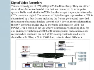 Digital Video Recorders
There are two types of DVRs (Digital Video Recorders). They are either
stand alone devices or hard drives that are connected to a computer
system. DVRs work similar to VCRs, but the images they capture from the
CCTV camera is digital. The amount of digital images captured on a DVR is
determined by a few factors including the frames per second recorded,
the amount of cameras hooked up to the DVR device, the resolution that
the DVR saves the images at, and the video compression used (e.g.
MPEG4). For a common set up, where 4 cameras are shooting at 30 fps
and an image resolution of 320 X 240 is being used, each camera only
records when motion is on, and MPEG4 compression is used, users
should be able fill up a 20 to 25 GB hard drive in about 80 hours.
 