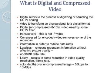 What is Digital and Compressed
Video
 Digital refers to the process of digitizing or sampling the
CCTV analog
 video to transform an analog signal to a digital format
 Digital (uncompressed) 8-10bit video used by some
CCTV fiber
 transceivers – this is not IP video
 Compressed (or encoded) video removes some of the
redundant
 information in order to reduce data rates
 Lossless – removes redundant information without
affecting picture quality –
 45-90MB data rate
 Lossy – results in some reduction in video quality
(resolution, frame rate,
 color depth) over uncompressed image – 56kbps to
10MBps
 